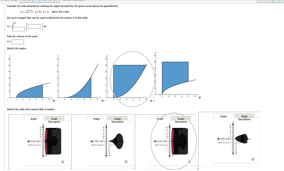 Consider the solid obtained by rotating the region bounded by the given curves about the specified line.
y=√√√x-1, y=0, x= 5; about the x-axis
Set up an integral that can be used to determine the volume V of the solid.
5
V=
Find the volume of the solid.
V=
Sketch the region.
y
5
4
2
Graph
5
Sketch the solid and a typical disk or washer.
-6-5-4-3-2-
dx
5
HAHHA
4
3
2
Graph
Description
2
A
3
Graph
6
5
4
3
SELLAI
Graph
Description
5
Graph
6
5
3
-6-5-4-3-2 =1
-6
Graph
Description
Graph
6
5
4
3
2
Graph
Description
@