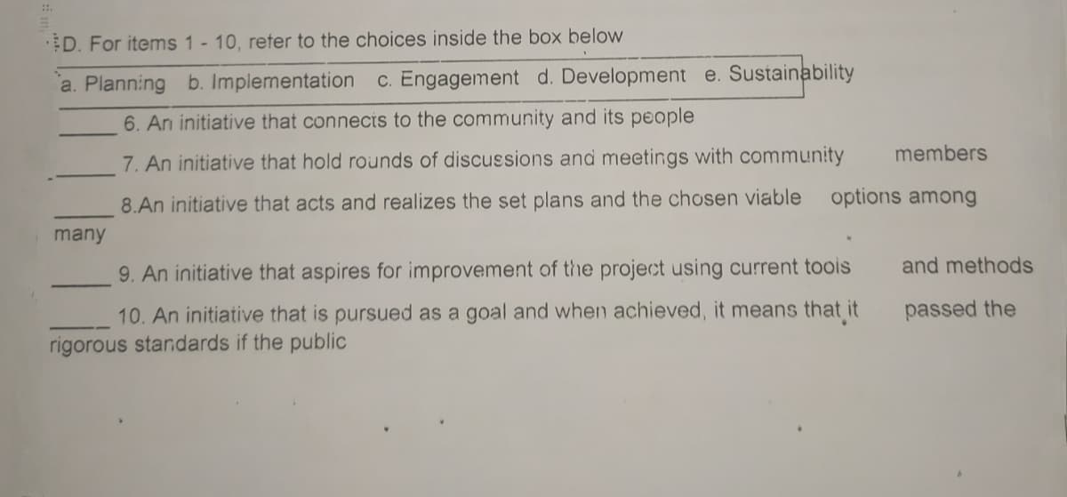 D. For items 1 - 10, reter to the choices inside the box below
a. Planning b. Implementation c. Engagement d. Development e. Sustainability
6. An initiative that connects to the community and its people
members
7. An initiative that hold rounds of discussions and meetings with community
8.An initiative that acts and realizes the set plans and the chosen viable
options among
many
and methods
9. An initiative that aspires for improvement of the project using current toois
10. An initiative that is pursued as a goal and when achieved, it means that it
passed the
rigorous standards if the public
