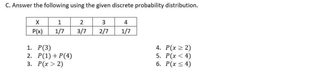 C. Answer the following using the given discrete probability distribution.
X
1
2
4
P(x)
1/7
3/7
2/7
1/7
1. Р(3)
2. Р(1) + P(4)
3. Р(х > 2)
4. P(x 2 2)
5. P(x < 4)
6. Р(х < 4)
