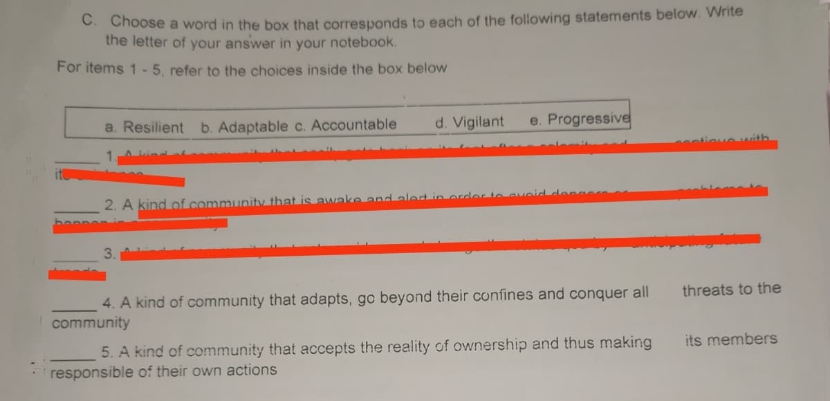 Choose a word in the box that corresponds to each of the following statements below. Write
the letter of your answer in your notebook.
For items 1-5. refer to the choices inside the box below
a. Resilient b. Adaptable c. Accountable
d. Vigilant
e. Progressive
tioue wvith.
2. A kind of community that is avwake and alet in order to aveid
3.
4. A kind of community that adapts, go beyond their confines and conquer all
threats to the
community
5. A kind of community that accepts the reality of ownership and thus making
its members
responsible of their own actions
