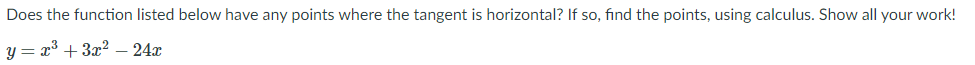 Does the function listed below have any points where the tangent is horizontal? If so, find the points, using calculus. Show all your work!
y = x* + 3x2
24x
