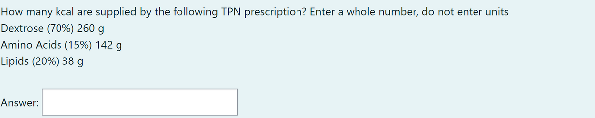 How many kcal are supplied by the following TPN prescription? Enter a whole number, do not enter units
Dextrose (70%) 260 g
Amino Acids (15%) 142 g
Lipids (20%) 38 g
Answer:
