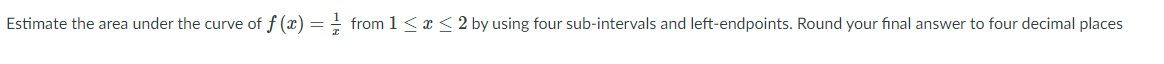 Estimate the area under the curve of f (x) = from 1 <x < 2 by using four sub-intervals and left-endpoints. Round your final answer to four decimal places
