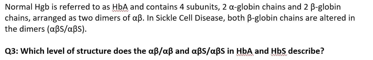 Normal Hgb is referred to as HbA and contains 4 subunits, 2 a-globin chains and 2 B-globin
chains, arranged as two dimers of aß. In Sickle Cell Disease, both B-globin chains are altered in
the dimers (aßS/aßS).
Q3: Which level of structure does the aß/aß and aßS/aßS in HbA and HbS describe?
