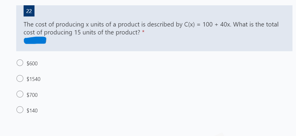 22
The cost of producing x units of a product is described by C(x) = 100 + 40x. What is the total
cost of producing 15 units of the product? *
$600
$1540
$700
$140
