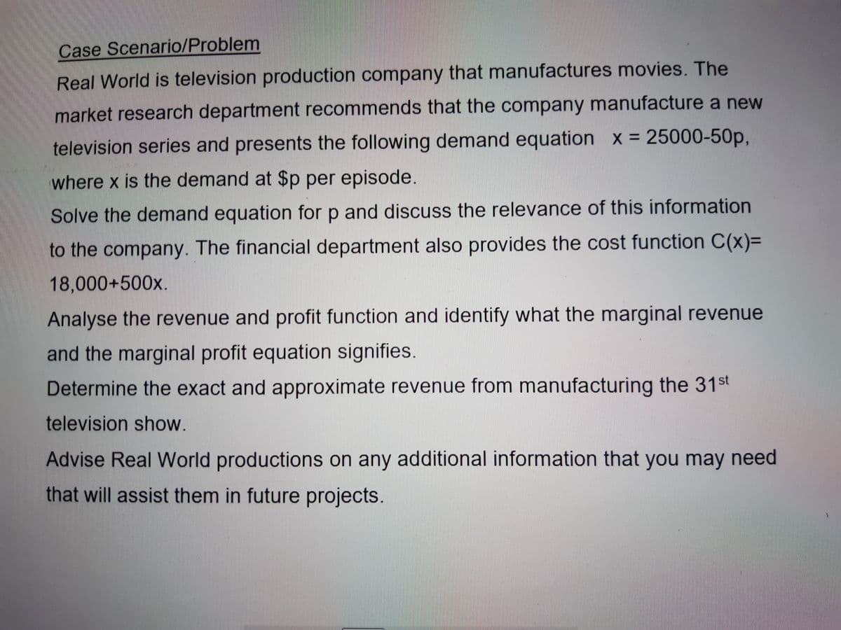 Case Scenario/Problem
Real World is television production company that manufactures movies. The
market research department recommends that the company manufacture a new
television series and presents the following demand equation x = 25000-50p,
where x is the demand at $p per episode.
Solve the demand equation for p and discuss the relevance of this information
to the company. The financial department also provides the cost function C(x)=
18,000+500x.
Analyse the revenue and profit function and identify what the marginal revenue
and the marginal profit equation signifies.
Determine the exact and approximate revenue from manufacturing the 31st
television show.
Advise Real World productions on any additional information that you may need
that will assist them in future projects.