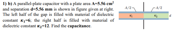 1) b) A parallel-plate capacitor with a plate area A=5.56 cm?
and separation d=5.56 mm is shown in figure given at right.
The left half of the gap is filled with material of dielectric
constant K1=6; the right half is filled with material of
dielectric constant K2=12. Find the capacitance.
A/2¬
