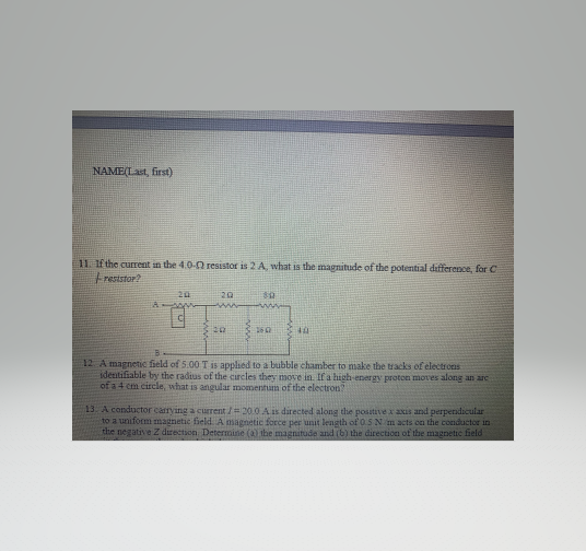 NAME(Last, first)
11. If the current n the 4.0-0 resistor is 2 A, what is the magnitude of the potential difference, for C
Fresistor?
12 A magnetic field of 5.00 T is applied to a bubble chamber to make the tracks of electrons
identifiable by the radius of the curcles they move in. If a high-energy proton moves along an are
of a 4 cm circle, what is angular momentum of the electron?
13. A conductor carrying a current /= 20.0 Ais directed along the posstive x axis and perpendicular
to a uniform magnetic field. A magnetic force per unit length of 0.5 N m acts cn the conductor in
the negative Z drection Determine
the magnitude and (b) the direction of the magnetic field
