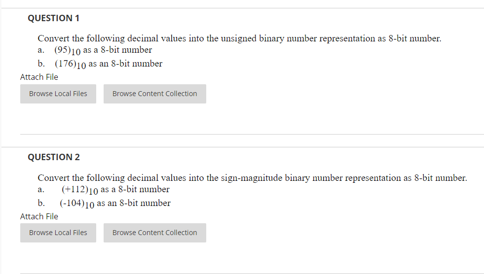 QUESTION 1
Convert the following decimal values into the unsigned binary number representation as 8-bit number.
a. (95)10 as a 8-bit number
b. (176)10 as an 8-bit number
Attach File
Browse Local Files
Browse Content Collection
QUESTION 2
Convert the following decimal values into the sign-magnitude binary number representation as 8-bit number.
(+112)10 as a 8-bit number
а.
b.
(-104)10 as an 8-bit number
Attach File
Browse Local Files
Browse Content Collection
