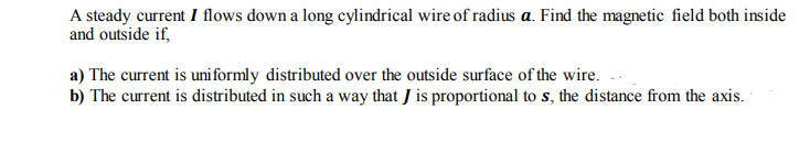 A steady current I flows down a long cylindrical wire of radius a. Find the magnetic field both inside
and outside if,
a) The current is uni formly distributed over the outside surface of the wire.
b) The current is distributed in such a way that J is proportional to s, the distance from the axis.
