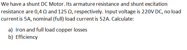 We have a shunt DC Motor. Its armature resistance and shunt excitation
resistance are 0,40 and 125 0, respectively. Input voltage is 220V DC, no load
current is 5A, nominal (full) load current is 52A. Calculate:
a) Iron and full load copper losses
b) Efficiency
