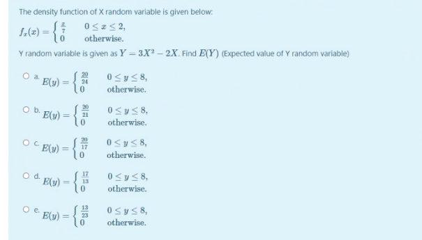 The density function of X random variable is given below:
otherwise.
Y random variable is given as Y = 3X? – 2X. Find E(Y) (Expected value of Y random variable)
E(y) = {
20
24
otherwise.
0syS8,
20
O b. E(u) = {
%3D
21
otherwise.
20
Oc
C E(u) =
0<ys8,
%3D
17
otherwise.
o d. E(y)*
17
13
0<y<8,
otherwise.
13
0<ys 8,
E(1y) :
otherwise.
