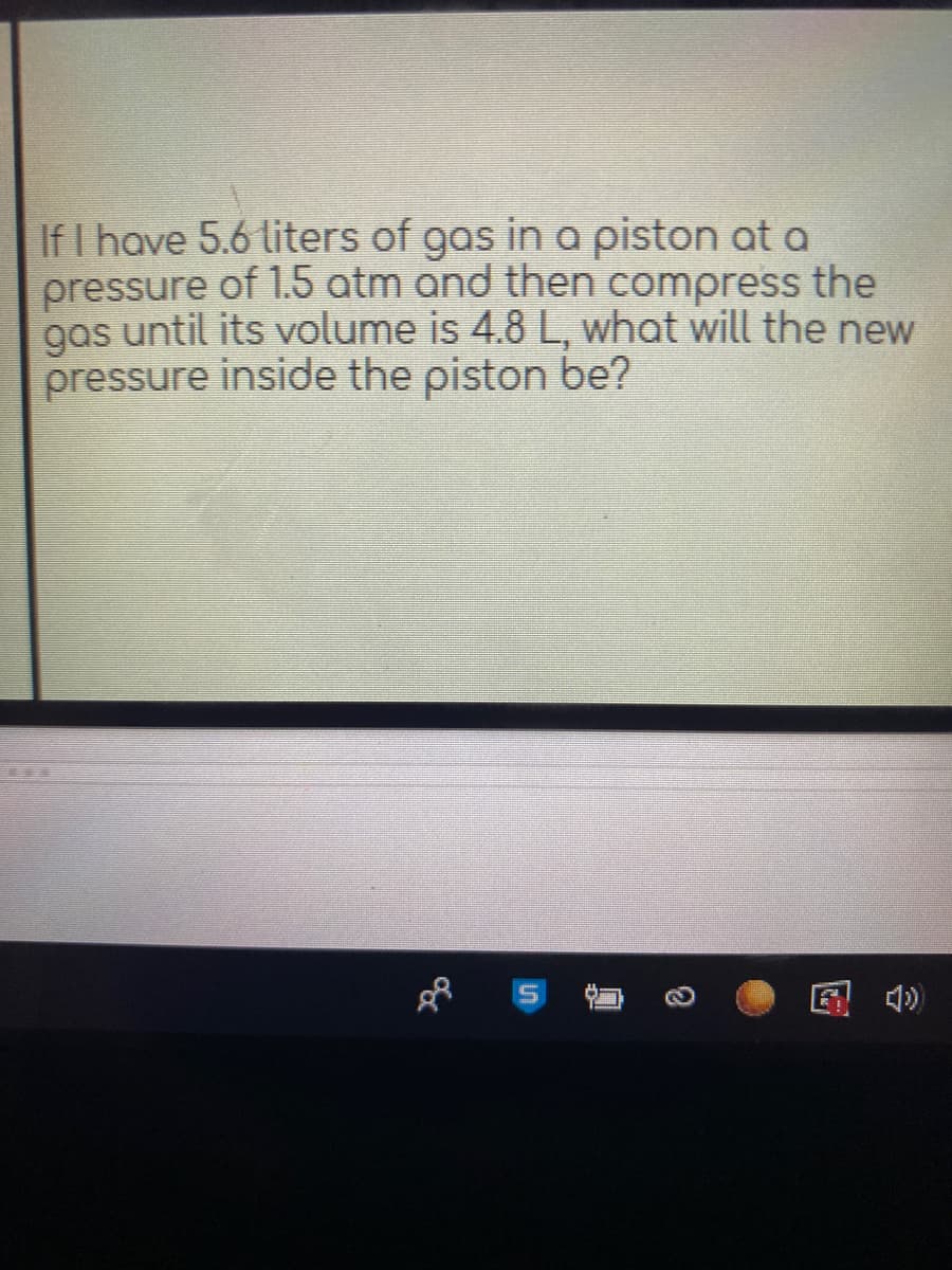 If I have 5.6 liters of gas in a piston at a
pressure of 1.5 atm and then compress the
s until its volume is 4.8 L, what will the new
gas
pressure inside the piston be?
国 )
