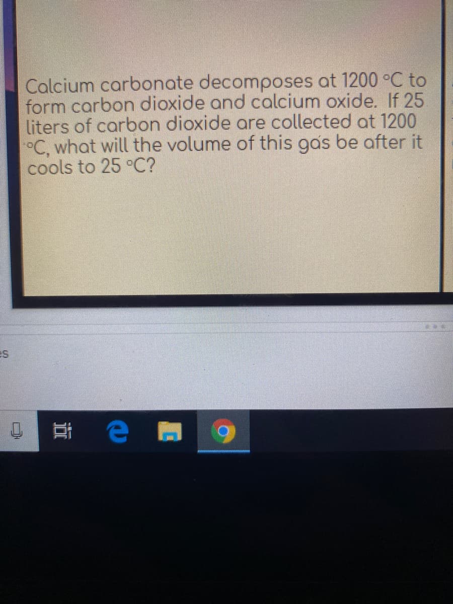 Calcium carbonate decomposes at 1200 °C to
form carbon dioxide and calcium oxide. If 25
liters of carbon dioxide are collected at 1200
°C, what will the volume of this gas be after it
cools to 25 °C?
近
