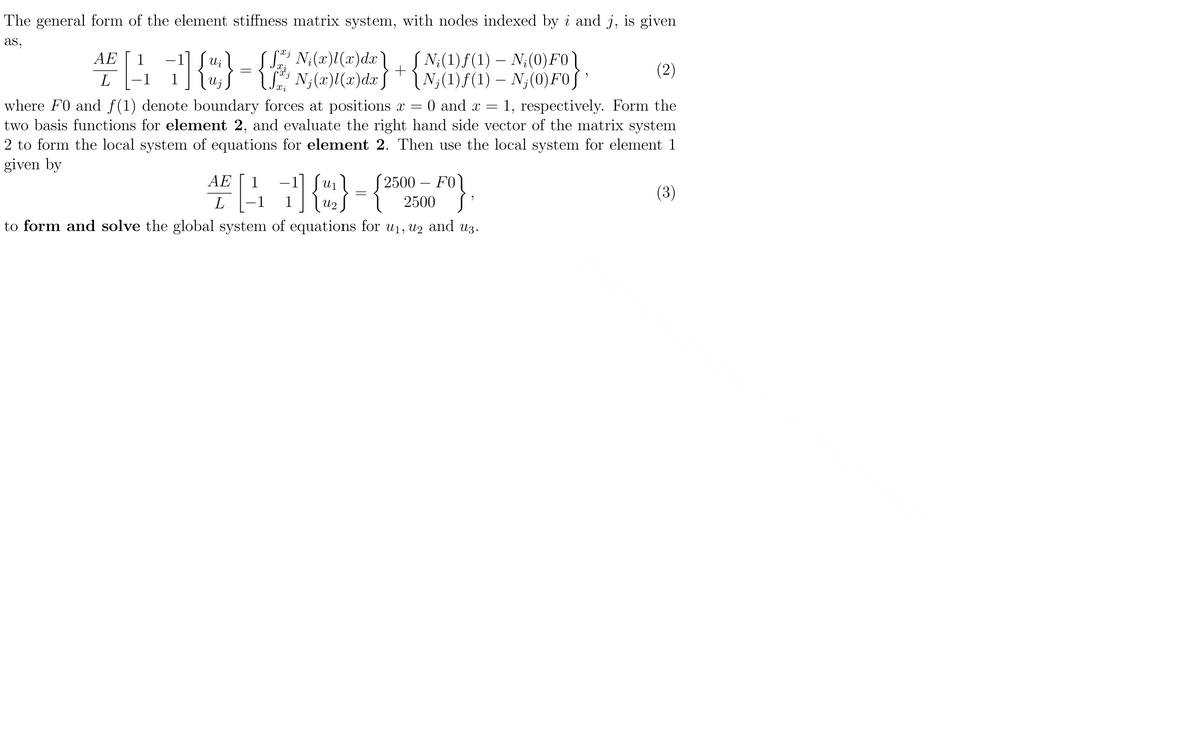 The general form of the element stiffness matrix system, with nodes indexed by i and j, is given
as,
AE
1
4[47] {u} =
L
S; N¡(x)l(x)dx \ __ [N;(1)ƒ(1) – N;(0) FO
N₁(x)l(x)dx] [N₂(1)ƒ(1) – N₂(0) Fo]'
+
(2)
Xi
0 and x = 1, respectively. Form the
where F0 and f(1) denote boundary forces at positions x =
two basis functions for element 2, and evaluate the right hand side vector of the matrix system
2 to form the local system of equations for element 2. Then use the local system for element 1
given by
AE
U
4€ [11] {2}={
L
U2
to form and solve the global system of equations for u₁, u2₂ and u3.
2500 - FO
2500
FO}
(3)