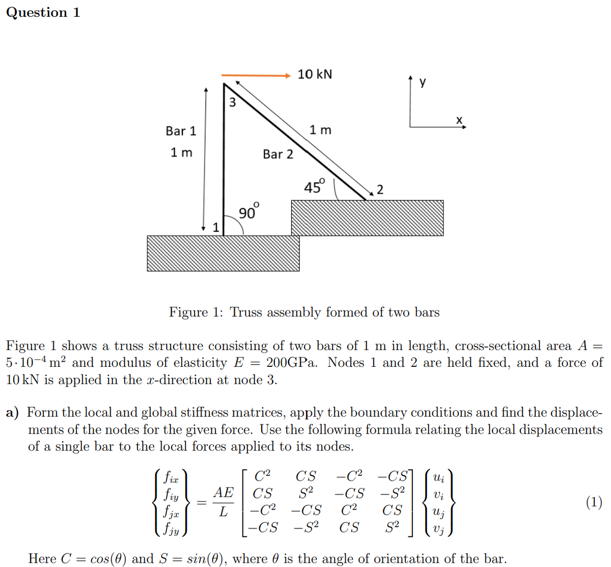 Question 1
Bar 1
1 m
1
90°
fix
fiy
fjx
fjy
Here C = cos(0) and S
Bar 2
=
10 kN
1m
45°
Figure 1: Truss assembly formed of two bars
=
Figure 1 shows a truss structure consisting of two bars of 1 m in length, cross-sectional area A
5.10-4 m² and modulus of elasticity E 200GPa. Nodes 1 and 2 are held fixed, and a force of
10 kN is applied in the x-direction at node 3.
AE CS
L
2
a) Form the local and global stiffness matrices, apply the boundary conditions and find the displace-
ments of the nodes for the given force. Use the following formula relating the local displacements
of a single bar to the local forces applied to its nodes.
y
C² CS
S²
-C² -CS
-CS -S² CS
-C²
-CS
Ui
C²
-CS -S² Vi
CS
S²
{}
U j
Vj
sin(0), where is the angle of orientation of the bar.
(1)