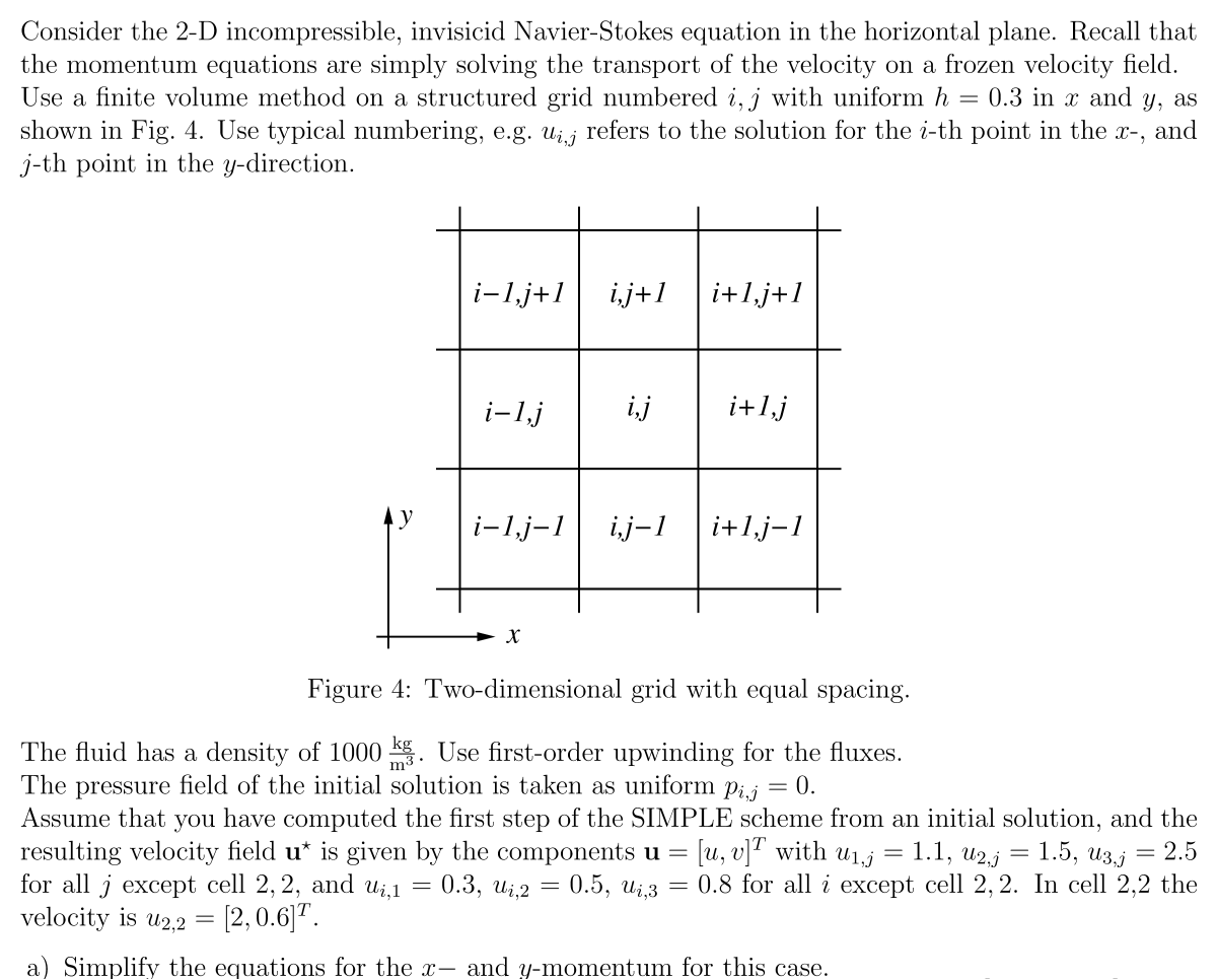 Consider the 2-D incompressible, invisicid Navier-Stokes equation in the horizontal plane. Recall that
the momentum equations are simply solving the transport of the velocity on a frozen velocity field.
Use a finite volume method on a structured grid numbered i, j with uniform h 0.3 in x and y, as
shown in Fig. 4. Use typical numbering, e.g. ui, refers to the solution for the i-th point in the x-, and
j-th point in the y-direction.
=
i- 1,j+1 i,j+1
i-1,j
i-1,j-1
X
i,j
i+1, j+1
i+1,j
i,j-1 i+1,j-1
Figure 4: Two-dimensional grid with equal spacing.
The fluid has a density of 1000 kg. Use first-order upwinding for the fluxes.
The pressure field of the initial solution is taken as uniform pij = 0.
Assume that you have computed the first step of the SIMPLE scheme from an initial solution, and the
resulting velocity field u* is given by the components u = [u, v]T with u₁.j = 1.1, U2,j
1.5, U3,j = 2.5
for all j
cell 2, 2, and u₁,1 = 0.3, ui,2 = 0.5, U₁,3 = 0.8 for all i except cell 2, 2. In cell 2,2 the
velocity is u2,2 = [2, 0.6]T.
a) Simplify the equations for the x- and y-momentum for this case.
-