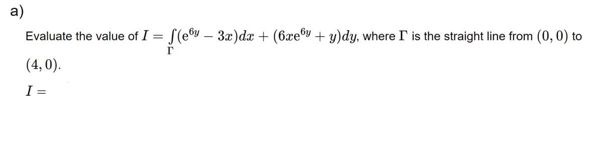 a)
Evaluate the value of I = f(ey − 3x) dx + (6xey + y)dy, where I is the straight line from (0, 0) to
r
(4,0).
I =