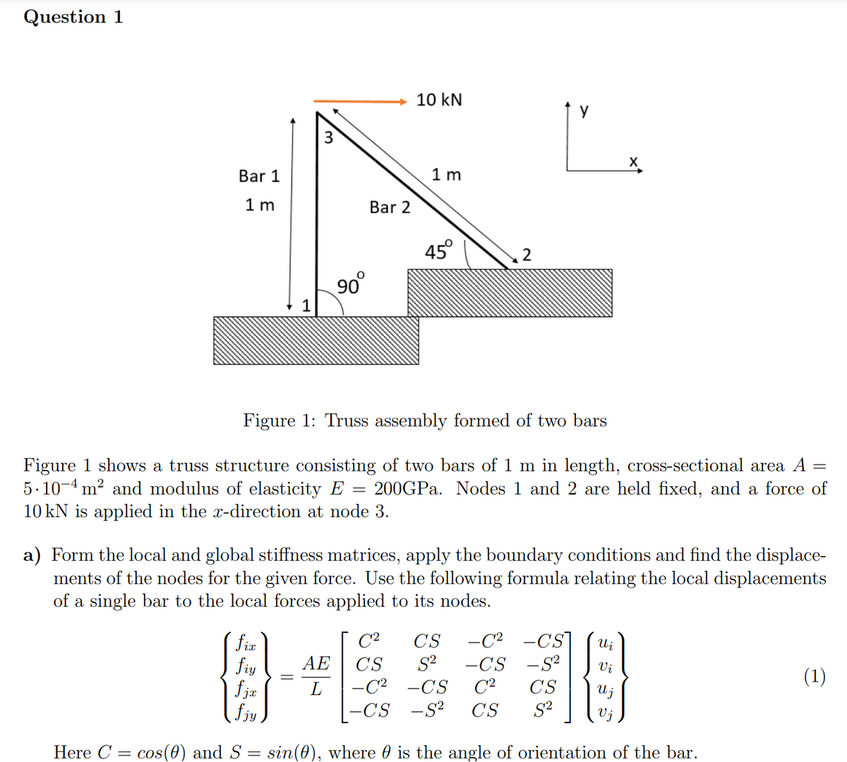 Question 1
Bar 1
1m
fix
fiy
fjæ
90⁰
fjy
Here C = cos(0) and S
Bar 2
10 kN
=
1m
45°
2
Figure 1: Truss assembly formed of two bars
=
Figure 1 shows a truss structure consisting of two bars of 1 m in length, cross-sectional area A
5.10 4 m² and modulus of elasticity E 200GPa. Nodes 1 and 2 are held fixed, and a force of
10 kN is applied in the x-direction at node 3.
=
y
a) Form the local and global stiffness matrices, apply the boundary conditions and find the displace-
ments of the nodes for the given force. Use the following formula relating the local displacements
of a single bar to the local forces applied to its nodes.
X
Vi
C²
CS -C² -CS Wi
AE CS S² -CS -S²
- C² -CS C² CS
S²
L
U j
-CS -S² CS
sin (0), where is the angle of orientation of the bar.
(1)