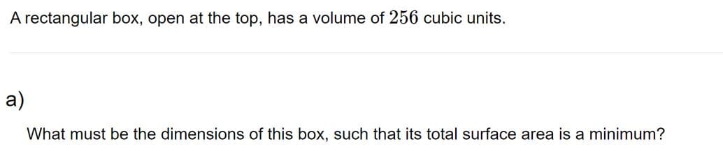 A rectangular box, open at the top, has a volume of 256 cubic units.
a)
What must be the dimensions of this box, such that its total surface area is a minimum?