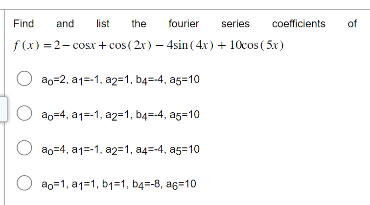 Find
the
fourier series
f (x) = 2-cosx+cos (2x) — 4sin(4x) + 10cos (5x)
O
and
list
ao=2, a₁=-1, a2=1, b4=-4, a5=10
ao4, a1-1, a2=1, b4=-4, a5=10
ao=4,a₁=-1, a2=1, a4=-4, a5=10
ao=1, a₁=1, b₁=1, b4=-8, aç=10
coefficients
of