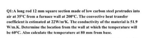 Q1:A long rod 12 mm square section made of low carbon steel protrudes into
air at 35°C from a furnace wall at 200°C. The convective heat transfer
coefficient is estimated at 22W/m'K. The conductivity of the material is 51.9
W/m.K. Determine the location from the wall at which the temperature will
be 60°C. Also calculate the temperature at 80 mm from base.
