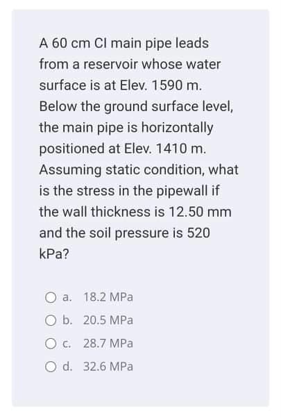 A 60 cm Cl main pipe leads
from a reservoir whose water
surface is at Elev. 1590 m.
Below the ground surface level,
the main pipe is horizontally
positioned at Elev. 1410 m.
Assuming static condition, what
is the stress in the pipewall if
the wall thickness is 12.50 mm
and the soil pressure is 520
kPa?
a. 18.2 MPa
O b. 20.5 MPa
O . 28.7 MPa
O d. 32.6 MPa
