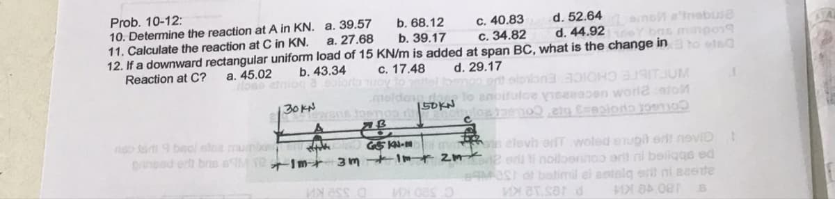 Prob. 10-12:
a. 39.57
10. Determine the reaction at A in KN.
11. Calculate the reaction at C in KN.
12. If a downward rectangular uniform load of 15 KN/m is added at span BC, what is the change in to wted
a. 27.68
c. 40.83
c. 34.82
d. 52.64 amb a'Inabuse
d. 44.92Y bns manpos
Reaction at C?
b. 43.34
c. 17.48 d. 29.17
a. 45.02
rose etniog a coloris nuoy to netfel toemoo art slo
b. 68.12
b. 39.17
3000
meldown to anoitulce visseepen worla catol
150KN
30KN wens tosmos 15
not fog meno elg Espiono mo
AB
niso tad 9 baol sice mumixer
prinsed erit bre MT-1m
stake
G5 KN-M
3m + Im +
menos elevh erf woled eupit si nevi
2m²2rl ti noiloeningo erit ni beliqqs ed
Mest of batimil ei astalq erit ni aaste
MX 84.081
VT.sar d
B
1
t