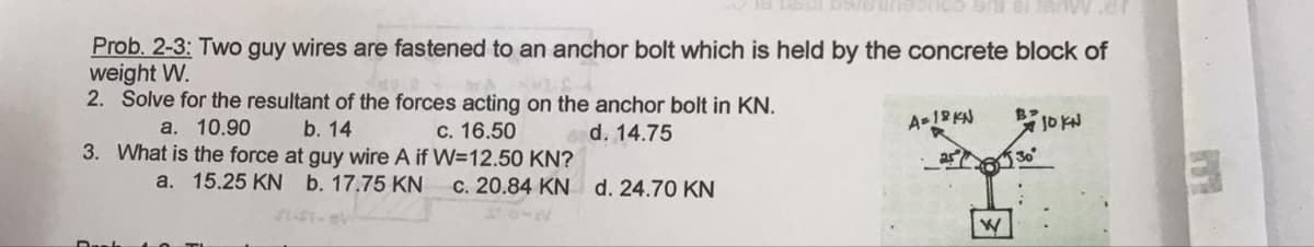 Prob. 2-3: Two guy wires are fastened to an anchor bolt which is held by the concrete block of
weight W.
2. Solve for the resultant of the forces acting on the anchor bolt in KN.
a. 10.90
b. 14
c. 16.50
d. 14.75
3. What is the force at guy wire A if W=12.50 KN?
a. 15.25 KN b. 17.75 KN
c. 20.84 KN d. 24.70 KN
Stoma
A=18KN
B JO KN
2530°
W