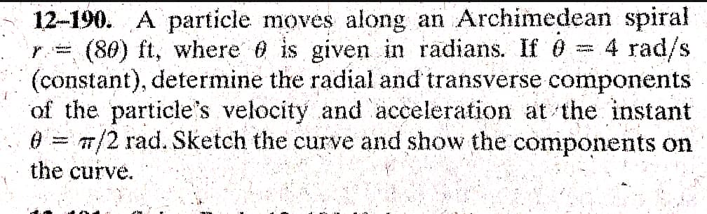 w
12-190. A particle moves along an Archimedean spiral
(80) ft, where is given in radians. If 0 4 rad/s
(constant), determine the radial and transverse components
3
of the particle's velocity and acceleration at the instant
0 7/2 rad. Sketch the curve and show the components on
Matt
the curve.