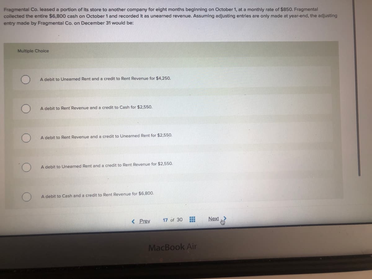 Fragmental Co. leased a portion of its store to another company for eight months beginning on October 1, at a monthly rate of $850. Fragmental
collected the entire $6,800 cash on October 1 and recorded it as unearned revenue. Assuming adjusting entries are only made at year-end, the adjusting
entry made by Fragmental Co. on December 31 would be:
Multiple Choice
A debit to Unearned Rent and a credit to Rent Revenue for $4,250.
A debit to Rent Revenue and a credit to Cash for $2.550.
A debit to Rent Revenue and a credit to Unearned Rent for $2,550.
A debit to Unearned Rent and a credit to Rent Revenue for $2,550.
A debit to Cash and a credit to Rent Revenue for $6,800.
< Prey
17 of 30
Next
MacBook Air
