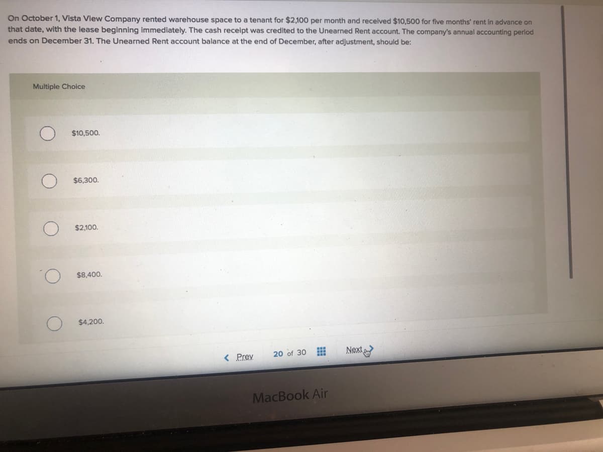 On October 1, Vista View Company rented warehouse space to a tenant for $2,100 per month and received $10,500 for five months' rent in advance on
that date, with the lease beginning immediately. The cash receipt was credited to the Unearned Rent account. The company's annual accounting period
ends on December 31. The Unearned Rent account balance at the end of December, after adjustment, should be:
Multiple Choice
$10,500.
$6,300.
$2,100.
$8,400.
$4,200.
< Prev
20 of 30
Next
MacBook Air
