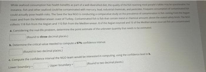 While seafood consumption has health benefits as part of a well-diversified diet, the quality of the fish reaching most people's tattes may be questionale Fo
instance, fish and other seafood could be contaminated with mercury, lead, industrial chemicals, and pesticides Frequent consumption ef contaminated lih
could actually pose health risks. The Save the Sea NGO is conducting a comparative study on the prevalence of contamination in fish corting from the Aegan
coast and from the Mediterranean coast of Turkey. Contaminated fish is fish that contain metal or chemical amounts above the tated safity imits The NG
collects 118 fish from the Aegian and 110 fish from the Mediterranean. 8 of the Aegian sourced and 15 of the Mediterranean sourced fish are contaminated.
a. Considering the real-life problem, determine the point estimate of the unknown quantity that needs to be estimated.
(Round to three decimal places.)
b. Determine the critical value needed to compute a 97% confidence interval.
(Round to two decimal places.)
c. Compute the confidence interval the NGO team would be interested in computing, using the confidence level in b.
Lower boundary-
Upper boundary
(Round to two decimal places.)
