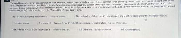 When walking down a narrow passageway, such as on a train, or between rows of lab benches, is it more common for an oncoming pedestrian to step to one side rather than the
other? A researcher decided to test this by observing how often oncoming pedestrians stepped to the right when they were crossing paths. She observed that out of 30 trials,
oncomers stepped to the right 21 times. Report your answers to four decimal places (except the test statistic, which should be a whole number, and the conclusion, which should
be a word or phrasel. "Hint - use the tips in the "Sex and the X" video to save time.
The observed value of the test statistic is type your answer.
The probability of observing 21 right steppers and 9 left steppers under the null hypothesis is
type your answer
The probability of encountering 21 or MORE right steppers in 30 trials is type your answer.
The two-tailed P-value of this observation is type your answer
We therefore type your answer.
the null hypothesis.
