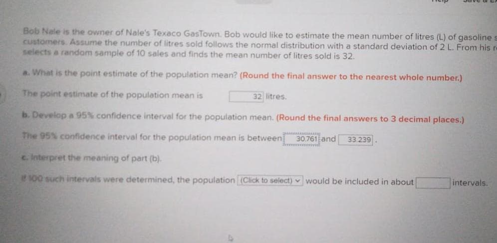 Bob Nale is the owner of Nale's Texaco GasTown. Bob would like to estimate the mean number of litres (L) of gasoline
Customers. Assume the number of litres sold follows the normal distribution with a standard deviation of 2 L. From his re
selects a random sample of 10 sales and finds the mean number of litres sold is 32.
a. What is the point estimate of the population mean? (Round the final answer to the nearest whole number.)
The point estimate of the population mean is
32 litres.
b. Develop a 95% confidence interval for the population mean. (Round the final answers to 3 decimal places.)
The 95% confidence interval for the population mean is between
30.761 and 33.239
c Interpret the meaning of part (b).
100 such intervals were determined, the population (Click to select) v would be included in about
intervals.
