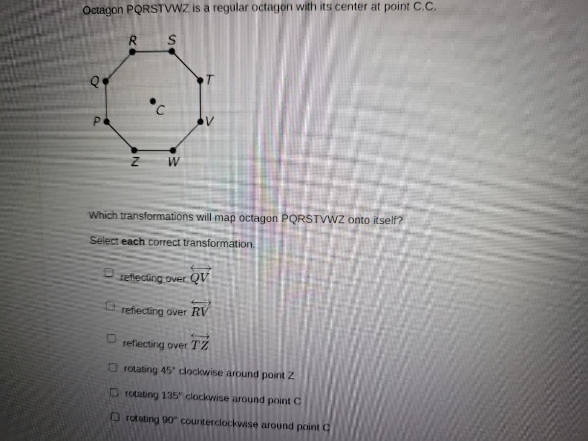 Octagon PQRSTVWZ is a regular octagon with its center at point C.C.
R
T
Which transformations will map octagon PQRSTVWZ onto itself?
Select each correct transformation.
reflecting over QV
reflecting over RV
reflecting over
TZ
O rotating 45 clockwise around pointZ
rotating 135 clockwise around point C
O rotating 90" counterclockwise around point C
