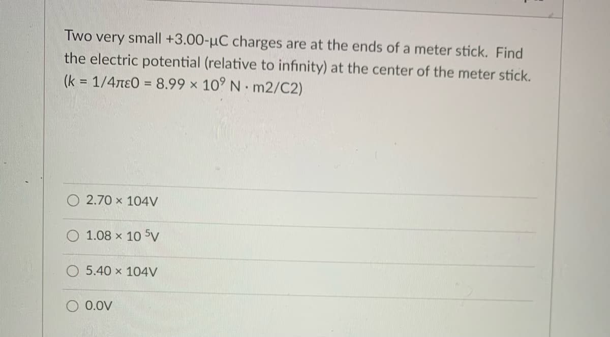 Two very small +3.00-µC charges are at the ends of a meter stick. Find
the electric potential (relative to infinity) at the center of the meter stick.
(k = 1/4ne0 = 8.99 x 10° N m2/C2)
%3D
2.70 x 104V
1.08 x 10 5V
5.40 x 104V
0.0V
