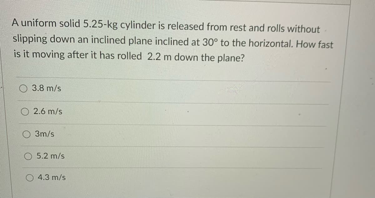 A uniform solid 5.25-kg cylinder is released from rest and rolls without
slipping down an inclined plane inclined at 30° to the horizontal. How fast
is it moving after it has rolled 2.2 m down the plane?
3.8 m/s
2.6 m/s
3m/s
5.2 m/s
4.3 m/s
