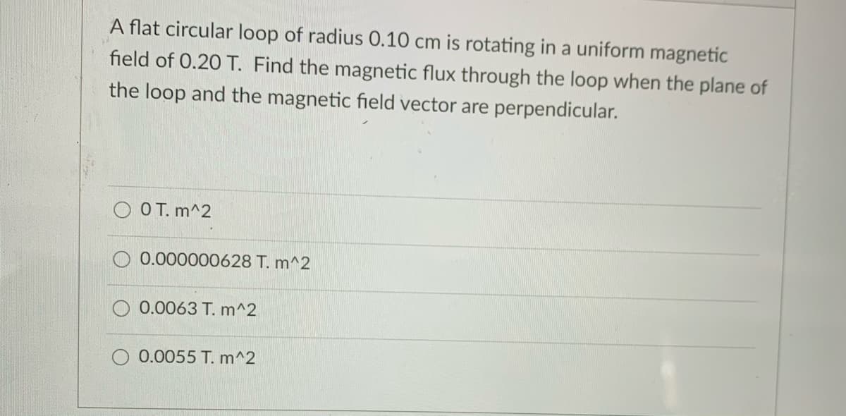 A flat circular loop of radius 0.10 cm is rotating in a uniform magnetic
field of 0.20 T. Find the magnetic flux through the loop when the plane of
the loop and the magnetic field vector are perpendicular.
O T. m^2
0.000000628 T. m^2
0.0063 T. m^2
0.0055 T. m^2
