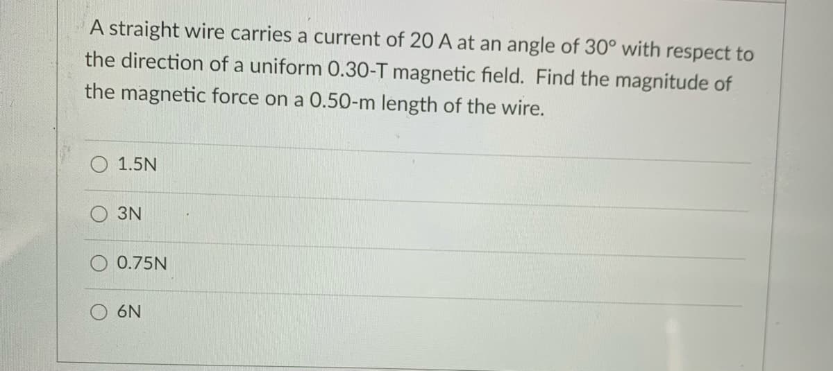 A straight wire carries a current of 20 A at an angle of 30° with respect to
the direction of a uniform 0.30-T magnetic field. Find the magnitude of
the magnetic force on a 0.50-m length of the wire.
1.5N
3N
0.75N
6N
