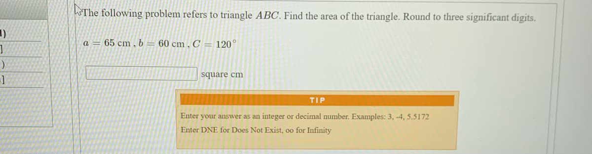 The following problem refers to triangle ABC. Find the area of the triangle. Round to three significant digits.
1)
a = 65 cm,b= 60 cm,C = 120°
square cm
TIP
Enter your answer as an integer or decimal number. Examples: 3, -4, 5.5172
Enter DNE for Does Not Exist, oo for Infinity
