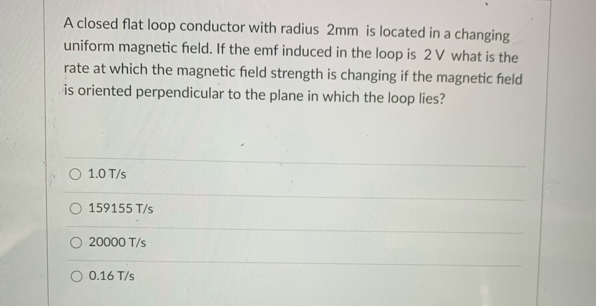 A closed flat loop conductor with radius 2mm is located in a changing
uniform magnetic field. If the emf induced in the loop is 2 V what is the
rate at which the magnetic field strength is changing if the magnetic field
is oriented perpendicular to the plane in which the loop lies?
1.0 T/s
159155 T/s
20000 T/s
0.16 T/s
