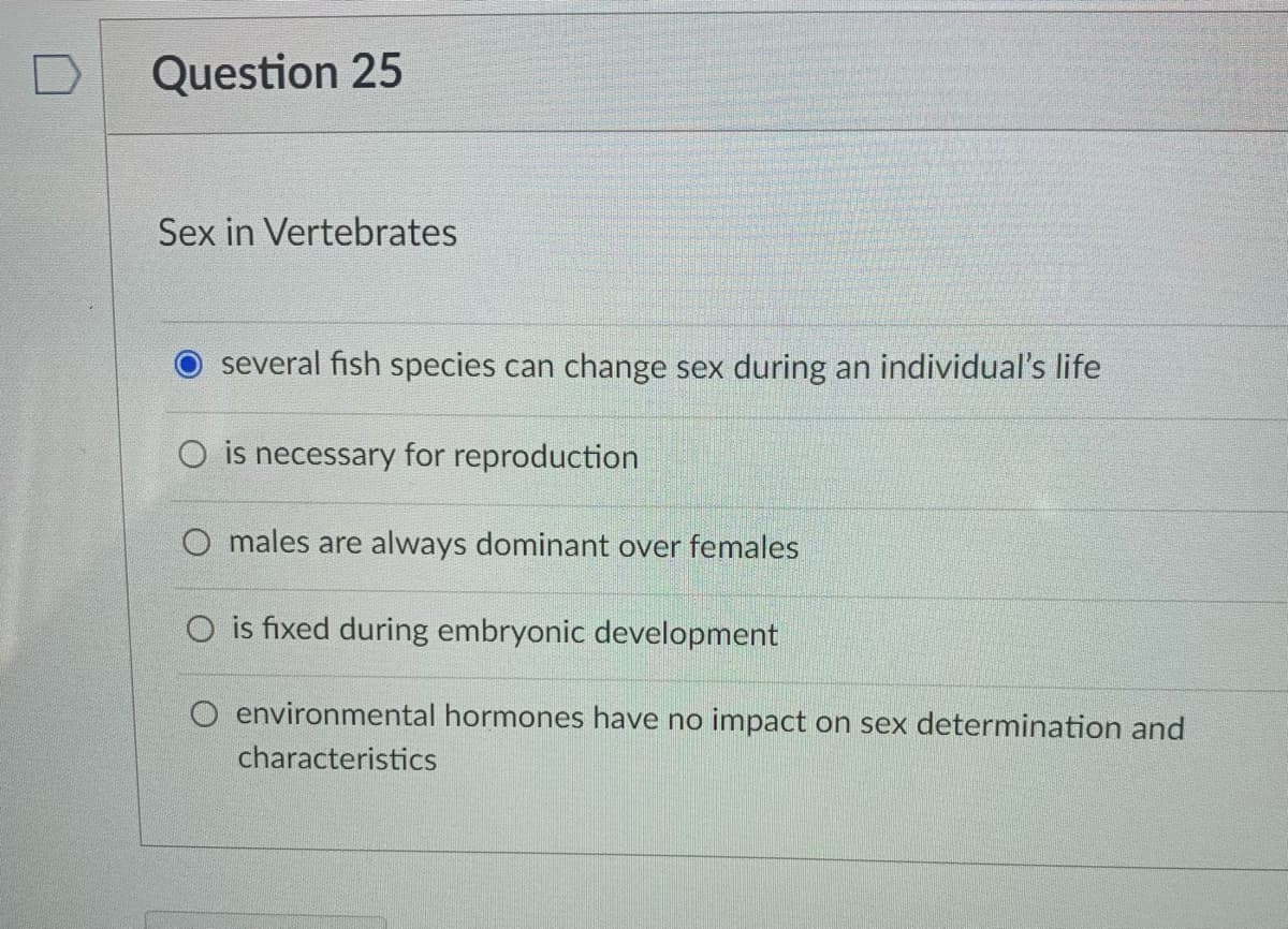 Question 25
Sex in Vertebrates
several fish species can change sex during an individual's life
O is necessary for reproduction
O males are always dominant over females
O is fixed during embryonic development
O environmental hormones have no impact on sex determination and
characteristics
