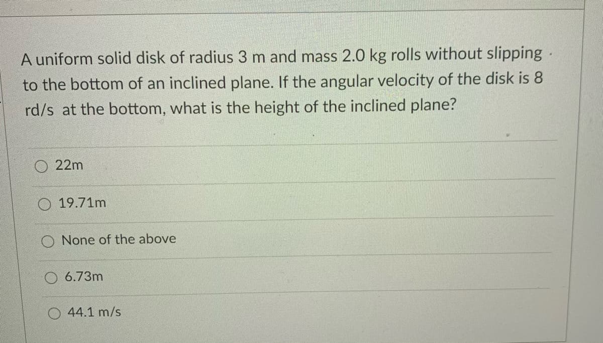 A uniform solid disk of radius 3 m and mass 2.0 kg rolls without slipping.
to the bottom of an inclined plane. If the angular velocity of the disk is 8
rd/s at the bottom, what is the height of the inclined plane?
22m
19.71m
None of the above
6.73m
44.1 m/s
