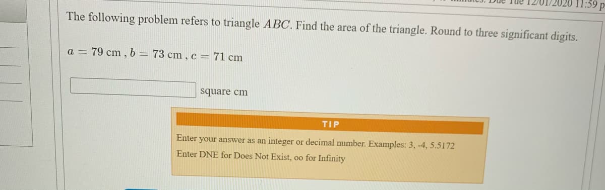 11:59 p.
The following problem refers to triangle ABC. Find the area of the triangle. Round to three significant digits.
a = 79 cm , b= 73 cm , c = 71 cm
square cm
TIP
Enter your answer as an integer or decimal number. Examples: 3, -4, 5.5172
Enter DNE for Does Not Exist, oo for Infinity
