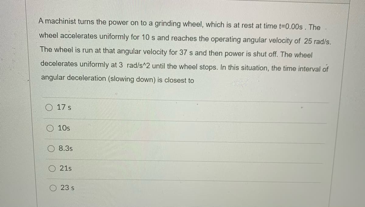 A machinist turns the power on to a grinding wheel, which is at rest at time t-D0.00s. The
wheel accelerates uniformly for 10 s and reaches the operating angular velocity of 25 rad/s.
The wheel is run at that angular velocity for 37 s and then power is shut off. The wheel
decelerates uniformly at 3 rad/s^2 until the wheel stops. In this situation, the time interval of
angular deceleration (slowing down) is closest to
17 s
10s
8.3s
21s
23 s
