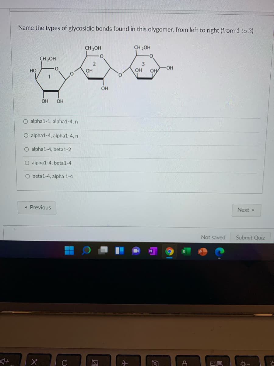 Name the types of glycosidic bonds found in this olygomer, from left to right (from 1 to 3)
CH 20H
CH 2OH
CH 2OH
но
OH
OH
OH
OH
OH
OH
O alpha1-1, alpha1-4, n
O alpha1-4, alpha1-4, n
O alpha1-4, beta1-2
O alpha1-4, beta1-4
O beta1-4, alpha 1-4
« Previous
Next
Not saved
Submit Quiz
