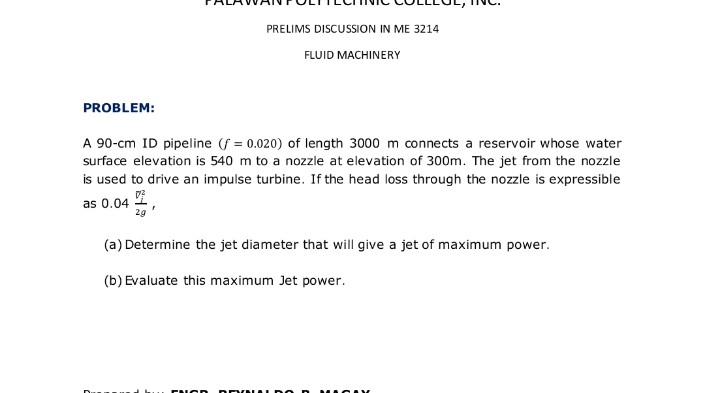 PRELIMS DISCUSSION IN ME 3214
FLUID MACHINERY
PROBLEM:
A 90-cm ID pipeline (f = 0.020) of length 3000 m connects a reservoir whose water
surface elevation is 540 m to a nozzle at elevation of 300m. The jet from the nozzle
is used to drive an impulse turbine. If the head loss through the nozzle is expressible
as 0.04 i
29
(a) Determine the jet diameter that will give a jet of maximum power.
(b) Evaluate this maximum Jet power.
CNCD
