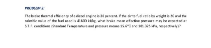 PROBLEM 2:
The brake thermal efficiency of a diesel engine is 30 percent. If the air to fuel ratio by weight is 20 and the
calorific value of the fuel used is 41800 ki/kg, what brake mean effective pressure may be expected at
S.T.P. conditions (Standard Temperature and pressure means 15.6°C and 101.325 kPa, respectively)?
