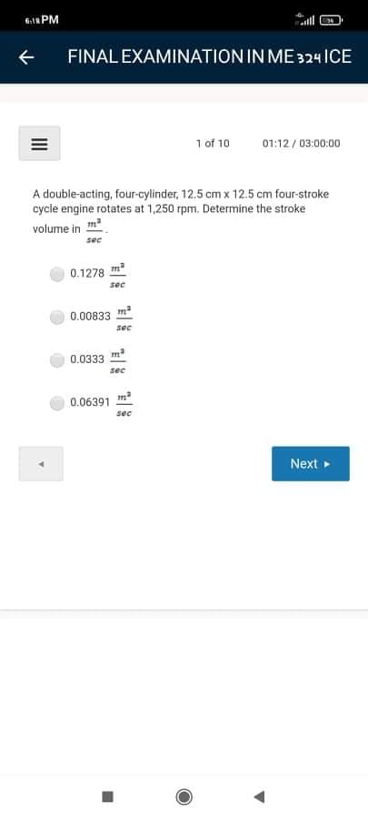 f1 PM
FINAL EXAMINATION IN ME324 ICE
1 of 10
01:12 / 03:00:00
A double-acting, four-cylinder, 12.5 cm x 12.5 cm four-stroke
cycle engine rotates at 1,250 rpm. Determine the stroke
volume in m
sec
0.1278 m
sec
0.00833
sec
0.0333 m
sec
0.06391 ma
sec
Next
II
